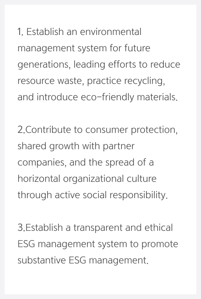 1.Establish an environmental management system for future generations, leading efforts to reduce resource waste, practice recycling, and introduce eco-friendly materials. 2. Contribute to consumer protection, shared growth with partner companies, and the spread of a horizontal organizational culture through active social responsibility. 3. Establish a transparent and ethical ESG management system to promote substantive ESG management