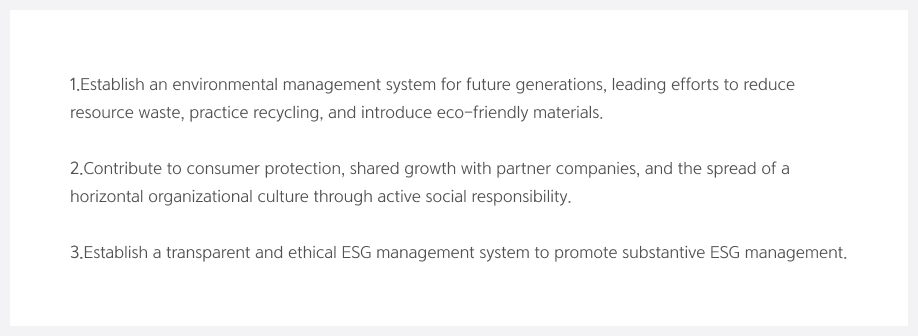 1.Establish an environmental management system for future generations, leading efforts to reduce resource waste, practice recycling, and introduce eco-friendly materials. 2. Contribute to consumer protection, shared growth with partner companies, and the spread of a horizontal organizational culture through active social responsibility. 3. Establish a transparent and ethical ESG management system to promote substantive ESG management